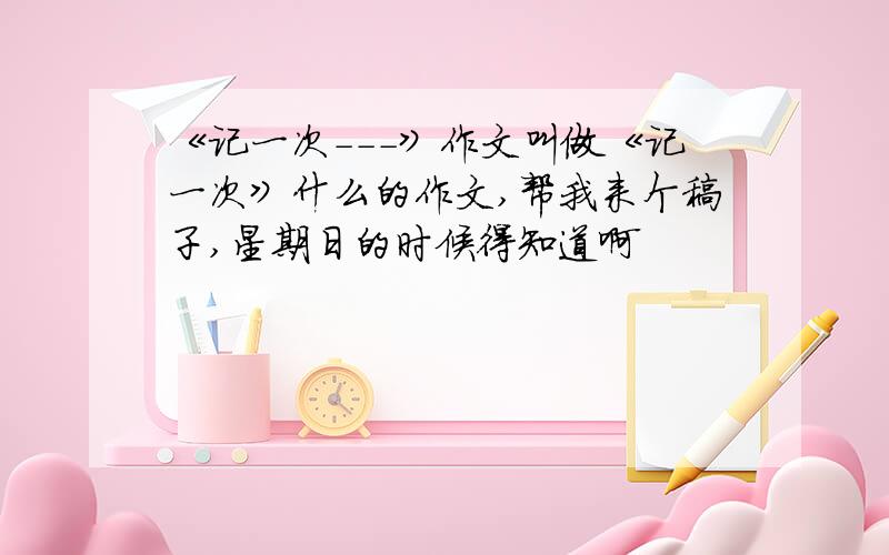 《记一次---》作文叫做《记一次》什么的作文,帮我来个稿子,星期日的时候得知道啊