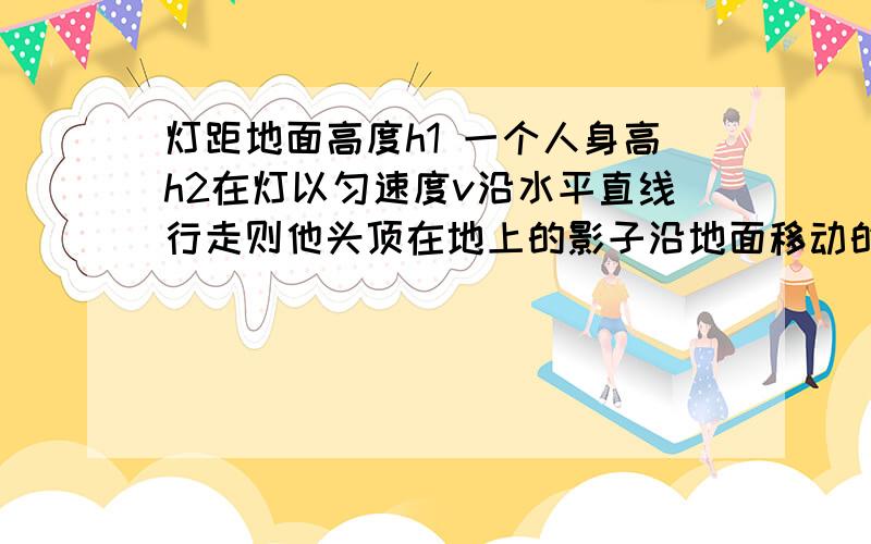 灯距地面高度h1 一个人身高h2在灯以匀速度v沿水平直线行走则他头顶在地上的影子沿地面移动的速度