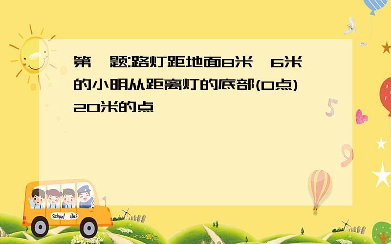 第一题:路灯距地面8米,6米的小明从距离灯的底部(0点)20米的点