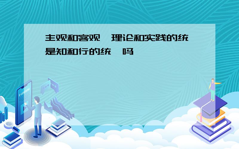 主观和客观,理论和实践的统一是知和行的统一吗