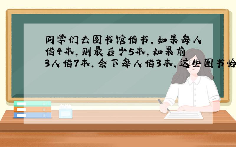 同学们去图书馆借书,如果每人借4本,则最后少5本,如果前3人借7本,余下每人借3本,这些图书恰好借完.问