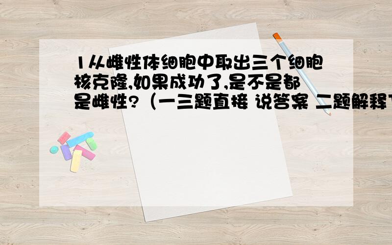 1从雌性体细胞中取出三个细胞核克隆,如果成功了,是不是都是雌性?（一三题直接 说答案 二题解释下原因）