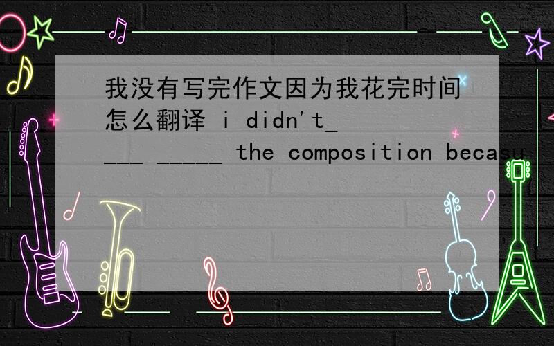 我没有写完作文因为我花完时间怎么翻译 i didn't____ _____ the composition becasu