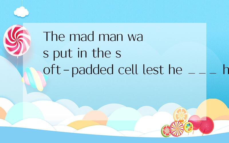 The mad man was put in the soft-padded cell lest he ___ hims