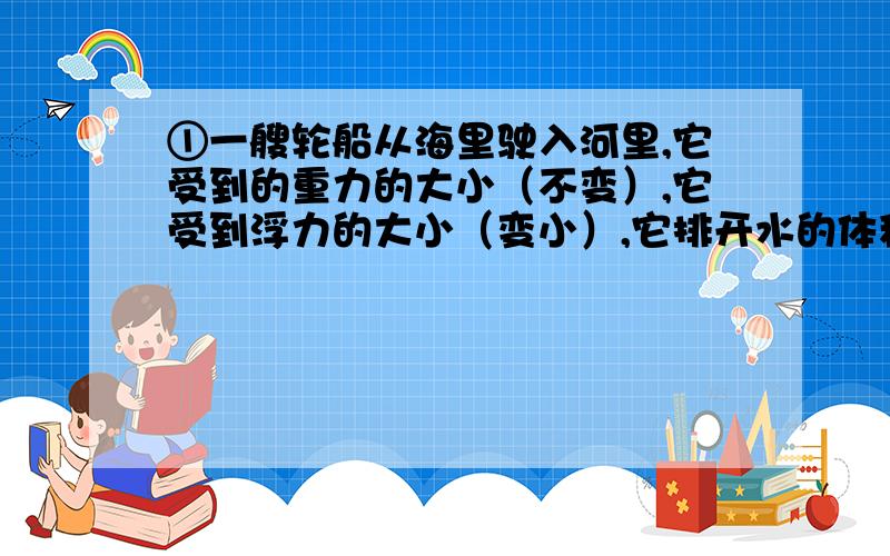 ①一艘轮船从海里驶入河里,它受到的重力的大小（不变）,它受到浮力的大小（变小）,它排开水的体积（不变）.