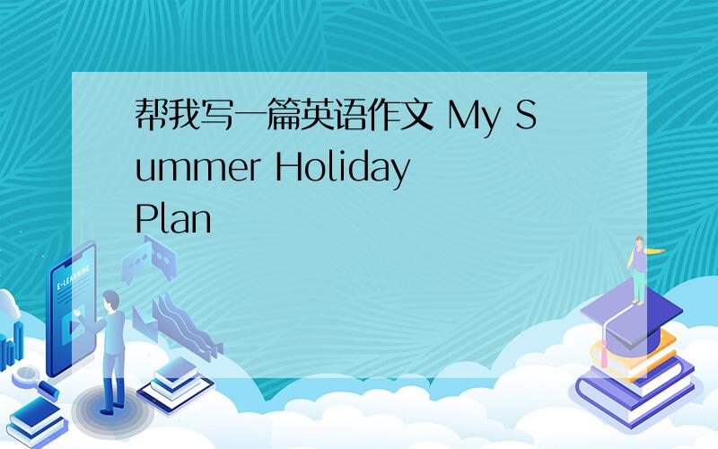 帮我写一篇英语作文 My Summer Holiday Plan