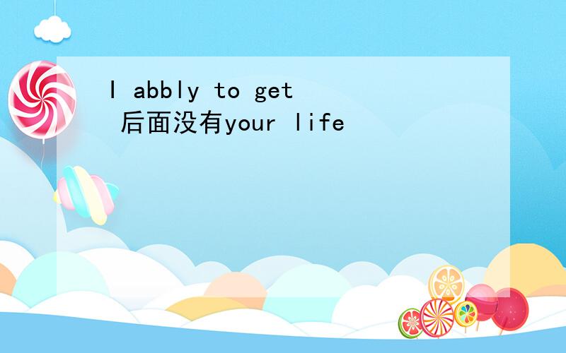 I abbly to get 后面没有your life