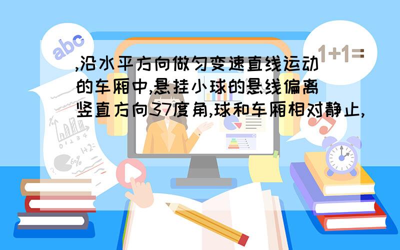 ,沿水平方向做匀变速直线运动的车厢中,悬挂小球的悬线偏离竖直方向37度角,球和车厢相对静止,