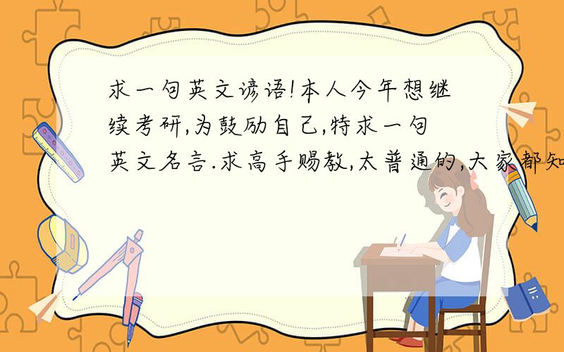 求一句英文谚语!本人今年想继续考研,为鼓励自己,特求一句英文名言.求高手赐教,太普通的,大家都知道的就不用说了吧,比如什