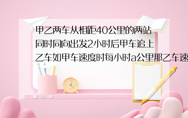 甲乙两车从相距40公里的两站同时同向出发2小时后甲车追上乙车如甲车速度时每小时a公里那乙车速度时多少