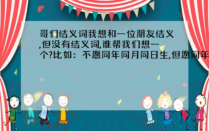 哥们结义词我想和一位朋友结义,但没有结义词,谁帮我们想一个?比如：不愿同年同月同日生,但愿同年同月同日死.