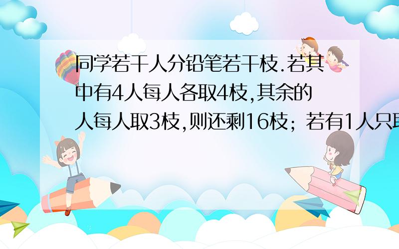 同学若干人分铅笔若干枝.若其中有4人每人各取4枝,其余的人每人取3枝,则还剩16枝；若有1人只取2枝,