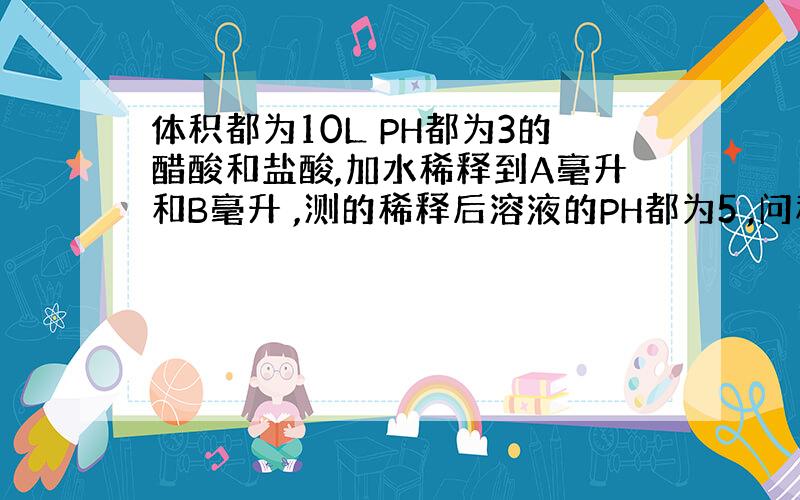 体积都为10L PH都为3的醋酸和盐酸,加水稀释到A毫升和B毫升 ,测的稀释后溶液的PH都为5 ,问稀释后溶液的体积A