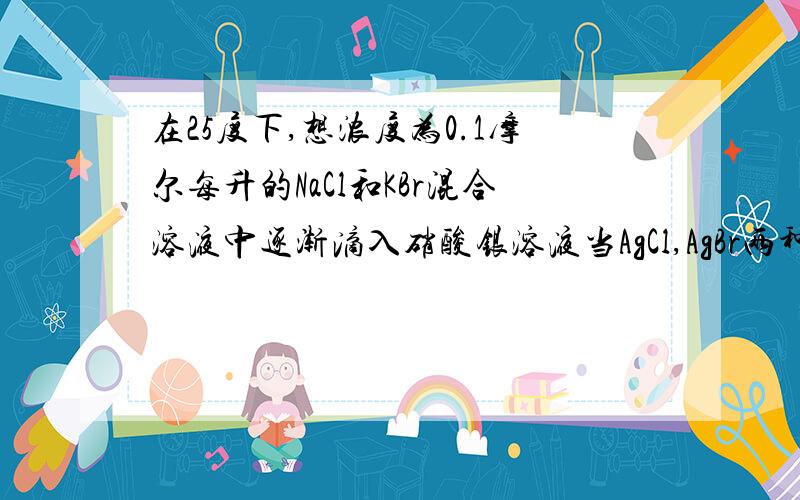 在25度下,想浓度为0.1摩尔每升的NaCl和KBr混合溶液中逐渐滴入硝酸银溶液当AgCl,AgBr两种沉淀同时存在