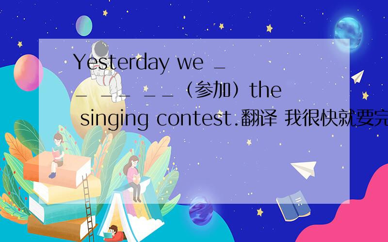 Yesterday we __ __ __（参加）the singing contest.翻译 我很快就要完成作业了.你