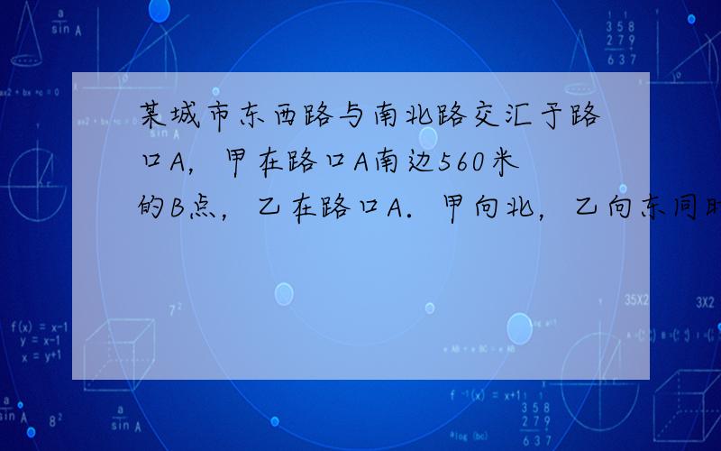 某城市东西路与南北路交汇于路口A，甲在路口A南边560米的B点，乙在路口A．甲向北，乙向东同时匀速行走．4分钟后二人距A