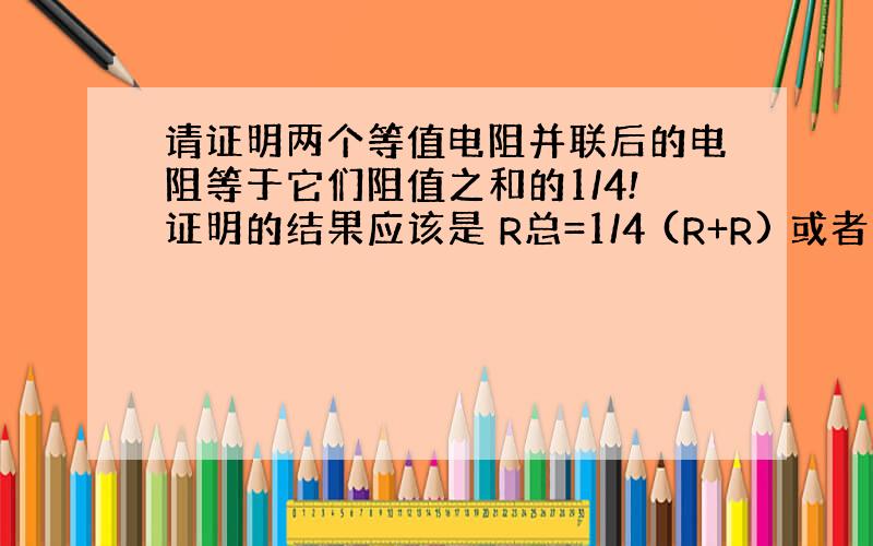 请证明两个等值电阻并联后的电阻等于它们阻值之和的1/4!证明的结果应该是 R总=1/4 (R+R) 或者 R总=1/2