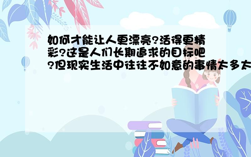 如何才能让人更漂亮?活得更精彩?这是人们长期追求的目标吧?但现实生活中往往不如意的事情太多太多,那么,我