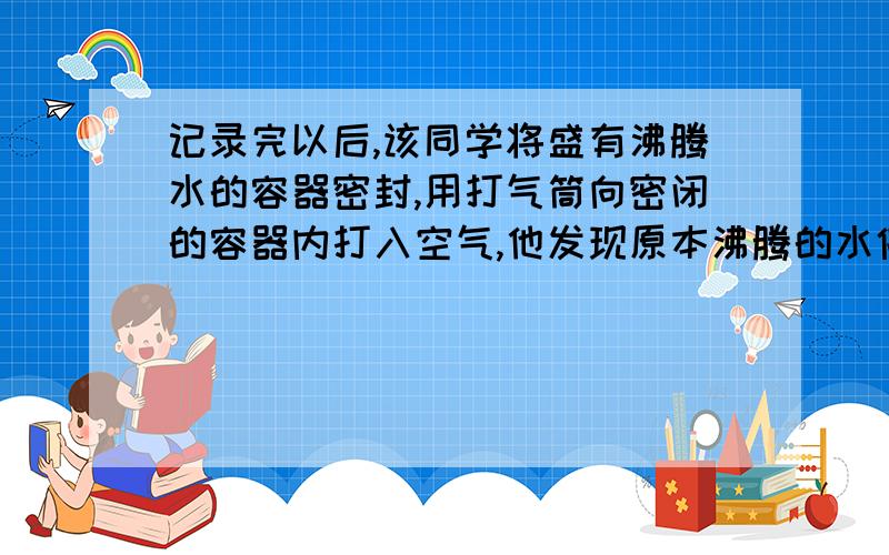 记录完以后,该同学将盛有沸腾水的容器密封,用打气筒向密闭的容器内打入空气,他发现原本沸腾的水停止沸腾；停止加热后,他又用