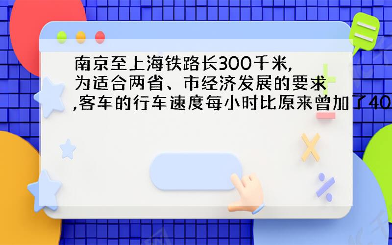 南京至上海铁路长300千米,为适合两省、市经济发展的要求,客车的行车速度每小时比原来曾加了40千米,就这样使得由南京至上