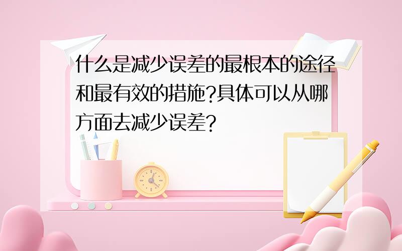 什么是减少误差的最根本的途径和最有效的措施?具体可以从哪方面去减少误差?