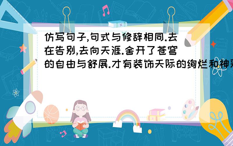 仿写句子,句式与修辞相同.去在告别,去向天涯.舍开了苍穹的自由与舒展.才有装饰天际的绚烂和神采.