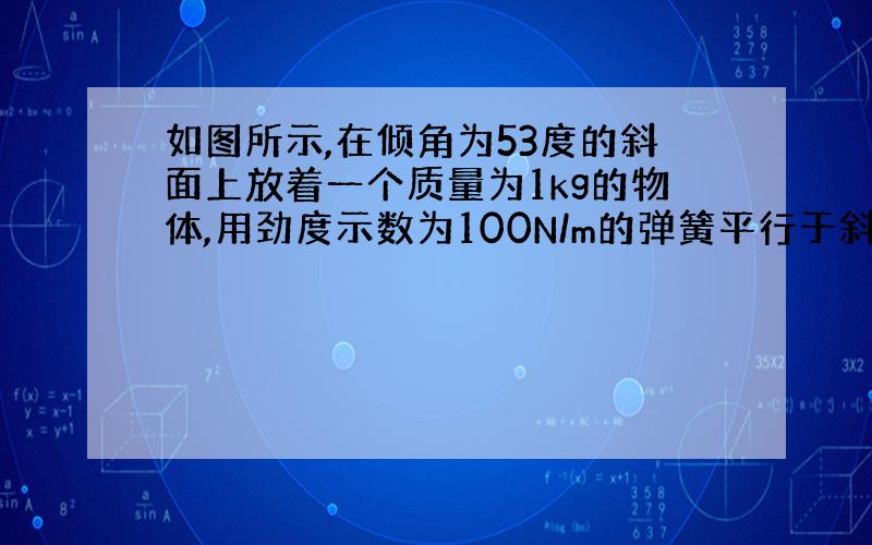 如图所示,在倾角为53度的斜面上放着一个质量为1kg的物体,用劲度示数为100N/m的弹簧平行于斜面吊住,此物