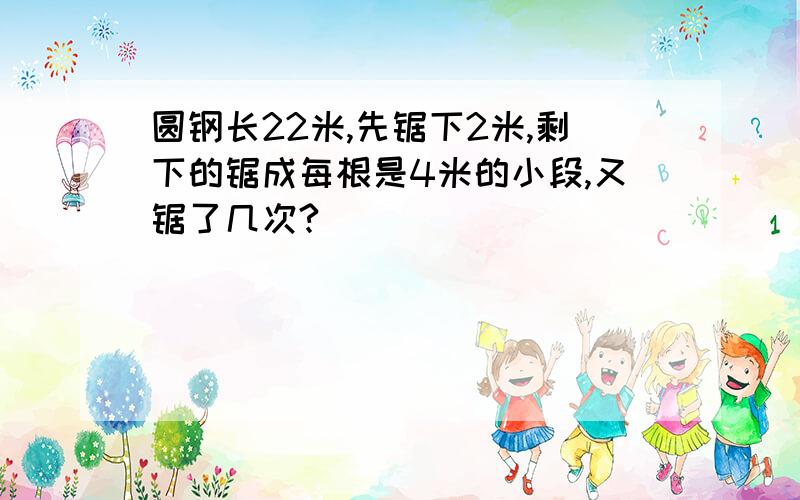 圆钢长22米,先锯下2米,剩下的锯成每根是4米的小段,又锯了几次?