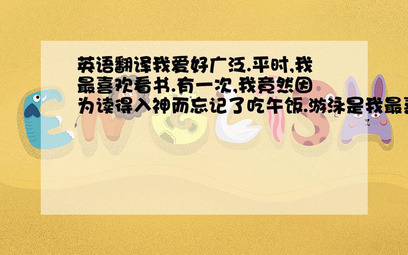 英语翻译我爱好广泛.平时,我最喜欢看书.有一次,我竟然因为读得入神而忘记了吃午饭.游泳是我最喜欢的运动.我还喜欢旅游,这