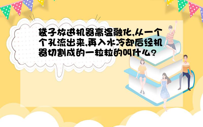 袋子放进机器高温融化,从一个个孔流出来,再入水冷却后经机器切割成的一粒粒的叫什么?