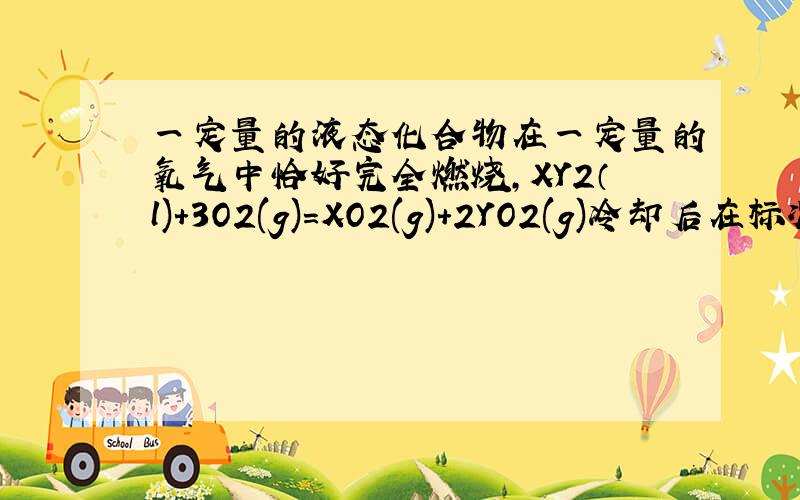 一定量的液态化合物在一定量的氧气中恰好完全燃烧,XY2（l)+3O2(g)=XO2(g)+2YO2(g)冷却后在标况生成