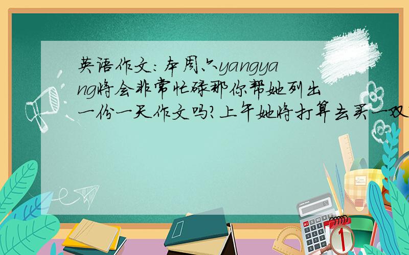 英语作文：本周六yangyang将会非常忙碌那你帮她列出一份一天作文吗?上午她将打算去买一双鞋子,下午他打