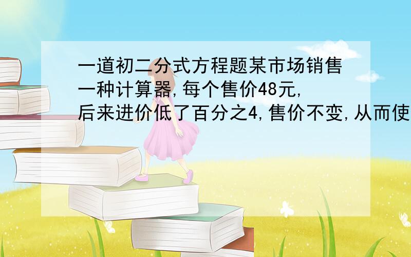 一道初二分式方程题某市场销售一种计算器,每个售价48元,后来进价低了百分之4,售价不变,从而使销售这种计算器的利润提高了