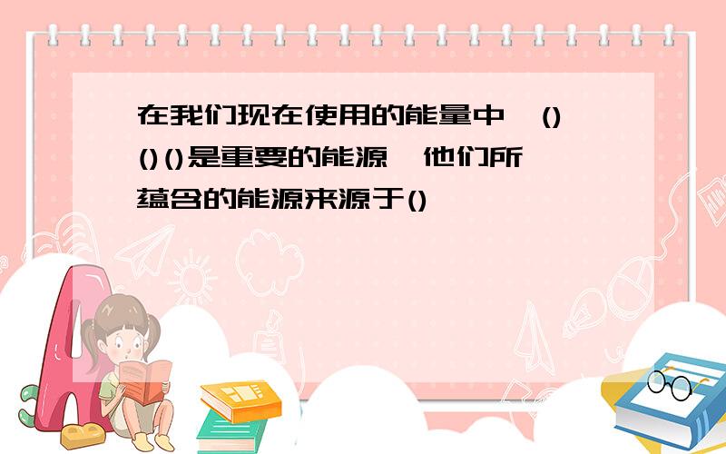 在我们现在使用的能量中,()()()是重要的能源,他们所蕴含的能源来源于()