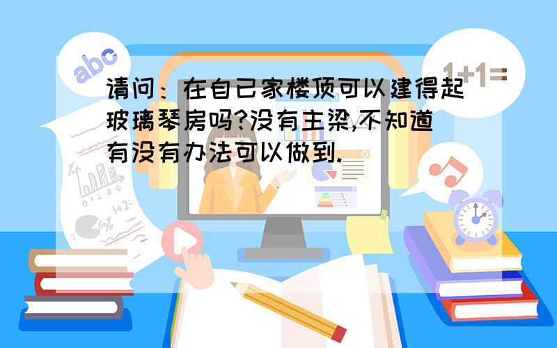 请问：在自已家楼顶可以建得起玻璃琴房吗?没有主梁,不知道有没有办法可以做到.