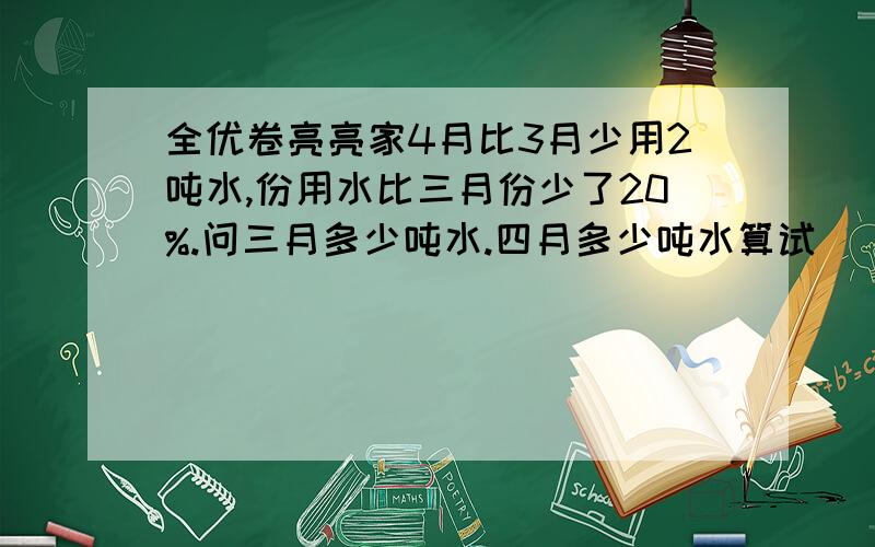 全优卷亮亮家4月比3月少用2吨水,份用水比三月份少了20%.问三月多少吨水.四月多少吨水算试