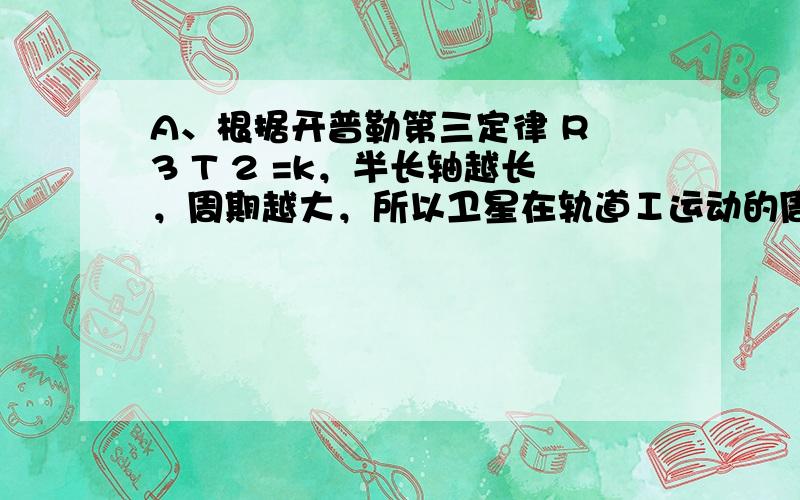 A、根据开普勒第三定律 R 3 T 2 =k，半长轴越长，周期越大，所以卫星在轨道Ⅰ运动的周期最长