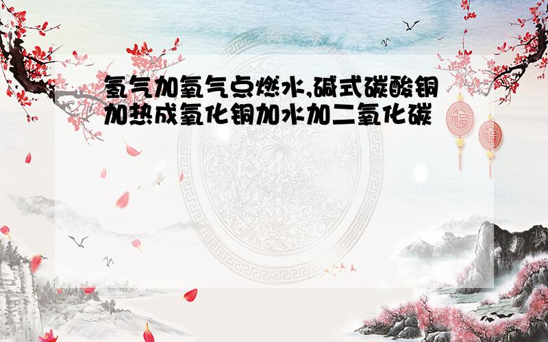 氢气加氧气点燃水,碱式碳酸铜加热成氧化铜加水加二氧化碳