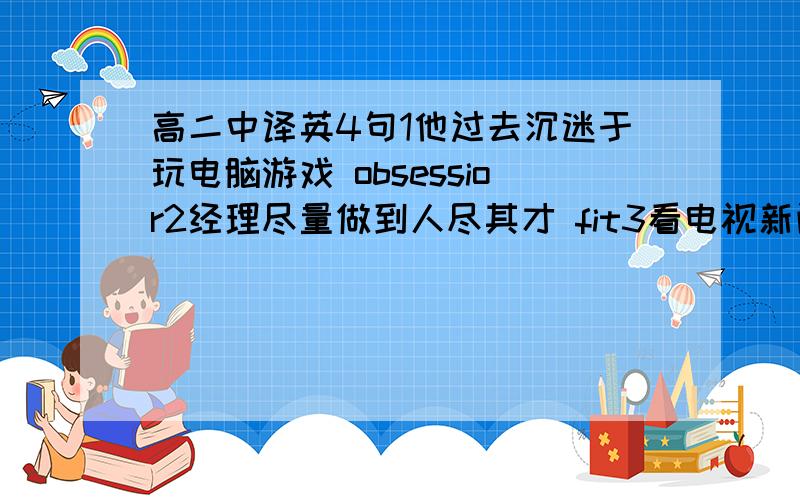 高二中译英4句1他过去沉迷于玩电脑游戏 obsessior2经理尽量做到人尽其才 fit3看电视新闻是了解时事的绝好途径