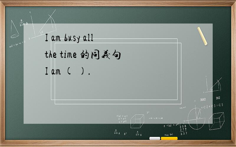 I am busy all the time 的同义句 I am ( ).