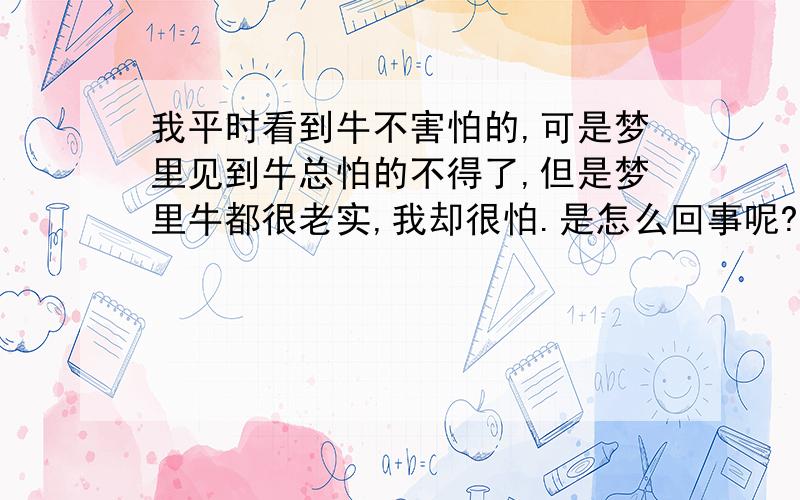 我平时看到牛不害怕的,可是梦里见到牛总怕的不得了,但是梦里牛都很老实,我却很怕.是怎么回事呢?