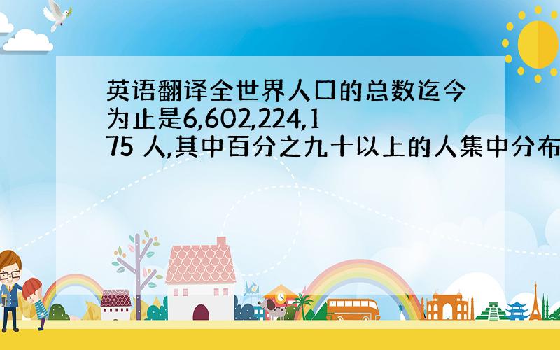 英语翻译全世界人口的总数迄今为止是6,602,224,175 人,其中百分之九十以上的人集中分布在百分之十的土地上,中翻