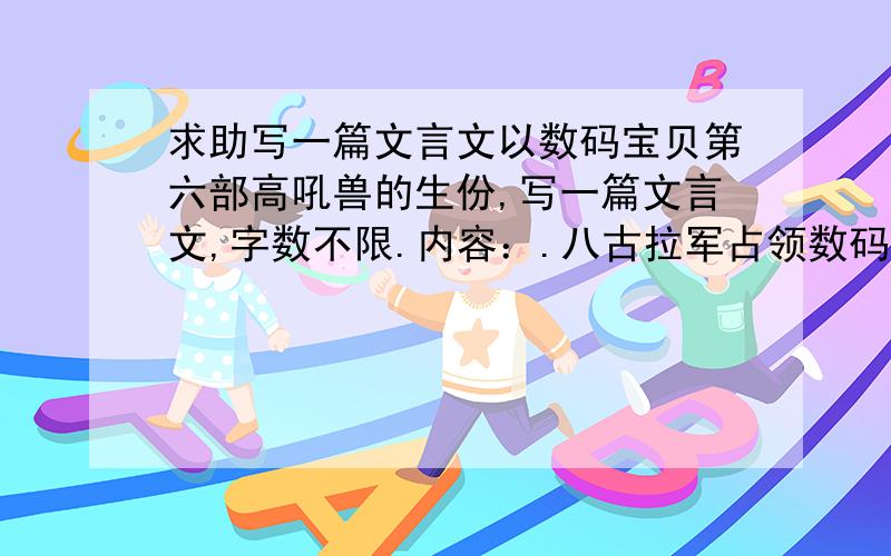 求助写一篇文言文以数码宝贝第六部高吼兽的生份,写一篇文言文,字数不限.内容：.八古拉军占领数码世界,高吼兽（我）与朋友们