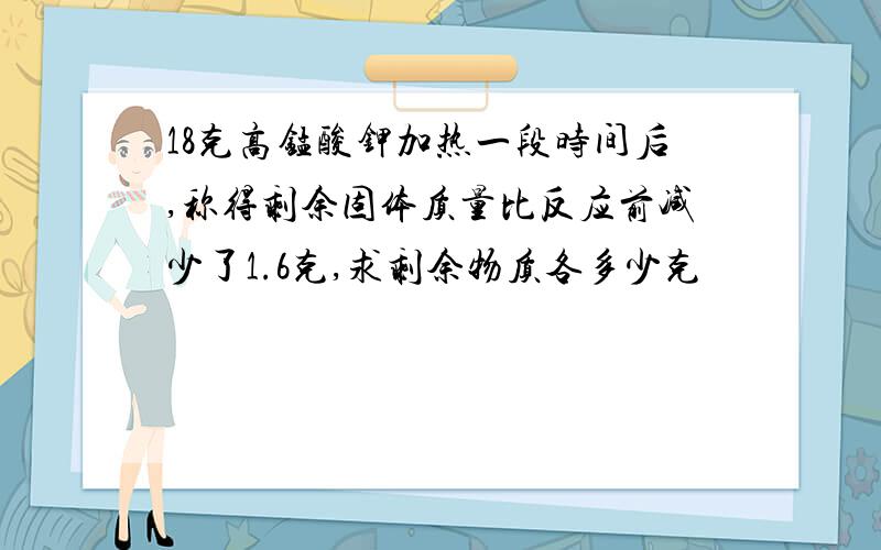 18克高锰酸钾加热一段时间后,称得剩余固体质量比反应前减少了1.6克,求剩余物质各多少克