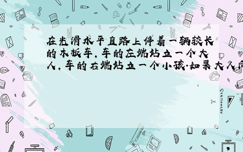 在光滑水平直路上停着一辆较长的木板车，车的左端站立一个大人，车的右端站立一个小孩.如果大人向右走，小孩（质量比大人小）向