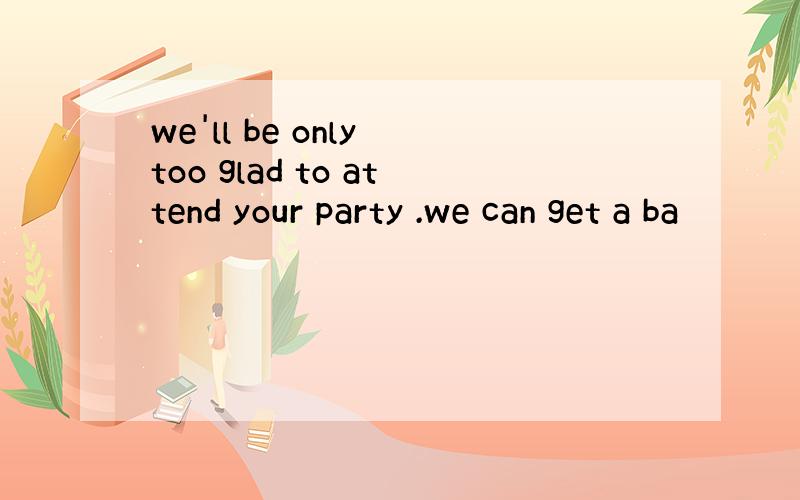 we'll be only too glad to attend your party .we can get a ba