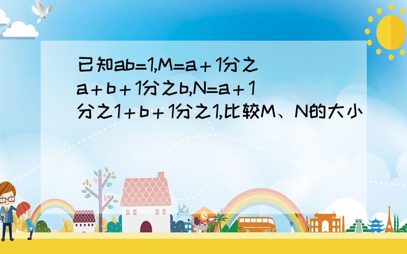 已知ab=1,M=a＋1分之a＋b＋1分之b,N=a＋1分之1＋b＋1分之1,比较M、N的大小