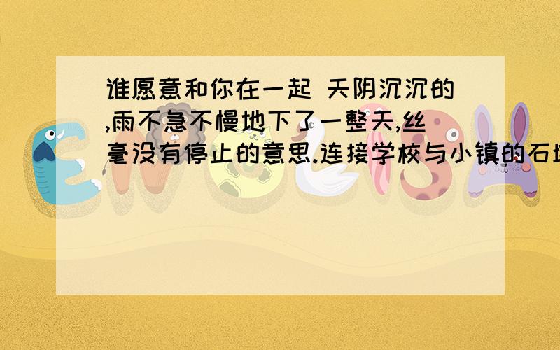 谁愿意和你在一起 天阴沉沉的,雨不急不慢地下了一整天,丝毫没有停止的意思.连接学校与小镇的石墩桥无可奈何地浸到了水里.班