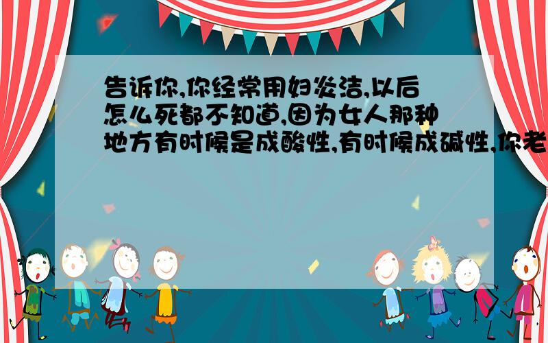 告诉你,你经常用妇炎洁,以后怎么死都不知道,因为女人那种地方有时候是成酸性,有时候成碱性,你老拿那些东西去冲洗结果就破坏