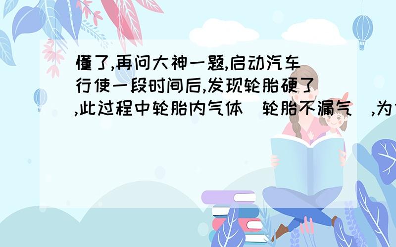 懂了,再问大神一题,启动汽车行使一段时间后,发现轮胎硬了,此过程中轮胎内气体(轮胎不漏气),为什么内能会增大呢?我知道,